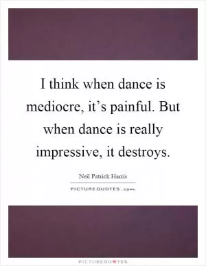 I think when dance is mediocre, it’s painful. But when dance is really impressive, it destroys Picture Quote #1