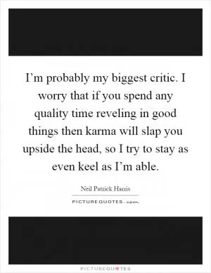 I’m probably my biggest critic. I worry that if you spend any quality time reveling in good things then karma will slap you upside the head, so I try to stay as even keel as I’m able Picture Quote #1
