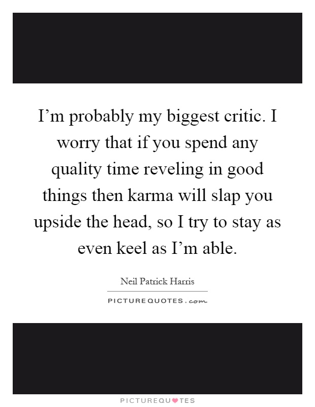I'm probably my biggest critic. I worry that if you spend any quality time reveling in good things then karma will slap you upside the head, so I try to stay as even keel as I'm able Picture Quote #1