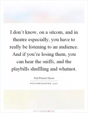 I don’t know, on a sitcom, and in theatre especially, you have to really be listening to an audience. And if you’re losing them, you can hear the sniffs, and the playbills shuffling and whatnot Picture Quote #1