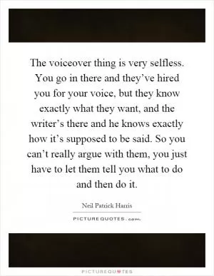 The voiceover thing is very selfless. You go in there and they’ve hired you for your voice, but they know exactly what they want, and the writer’s there and he knows exactly how it’s supposed to be said. So you can’t really argue with them, you just have to let them tell you what to do and then do it Picture Quote #1