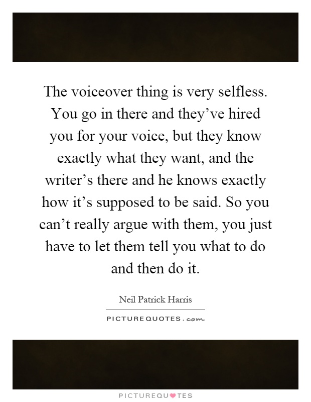 The voiceover thing is very selfless. You go in there and they've hired you for your voice, but they know exactly what they want, and the writer's there and he knows exactly how it's supposed to be said. So you can't really argue with them, you just have to let them tell you what to do and then do it Picture Quote #1