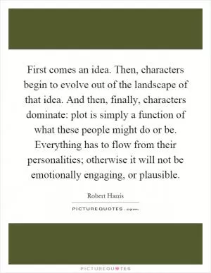 First comes an idea. Then, characters begin to evolve out of the landscape of that idea. And then, finally, characters dominate: plot is simply a function of what these people might do or be. Everything has to flow from their personalities; otherwise it will not be emotionally engaging, or plausible Picture Quote #1