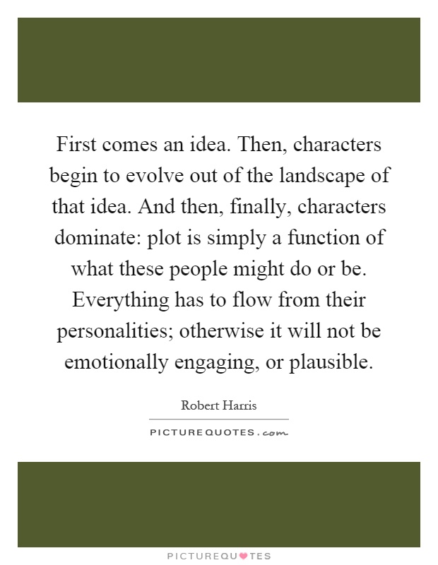 First comes an idea. Then, characters begin to evolve out of the landscape of that idea. And then, finally, characters dominate: plot is simply a function of what these people might do or be. Everything has to flow from their personalities; otherwise it will not be emotionally engaging, or plausible Picture Quote #1