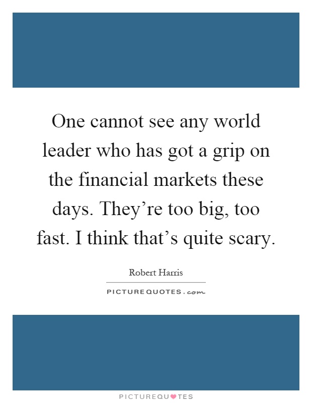 One cannot see any world leader who has got a grip on the financial markets these days. They're too big, too fast. I think that's quite scary Picture Quote #1