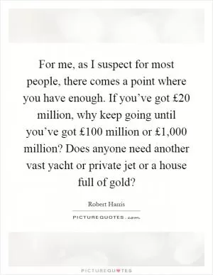 For me, as I suspect for most people, there comes a point where you have enough. If you’ve got £20 million, why keep going until you’ve got £100 million or £1,000 million? Does anyone need another vast yacht or private jet or a house full of gold? Picture Quote #1