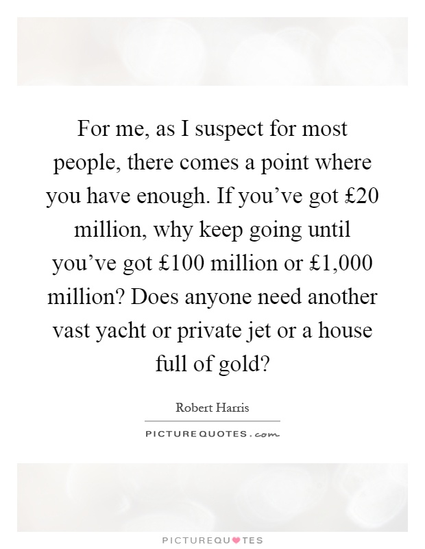 For me, as I suspect for most people, there comes a point where you have enough. If you've got £20 million, why keep going until you've got £100 million or £1,000 million? Does anyone need another vast yacht or private jet or a house full of gold? Picture Quote #1