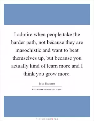 I admire when people take the harder path, not because they are masochistic and want to beat themselves up, but because you actually kind of learn more and I think you grow more Picture Quote #1