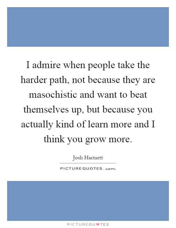 I admire when people take the harder path, not because they are masochistic and want to beat themselves up, but because you actually kind of learn more and I think you grow more Picture Quote #1
