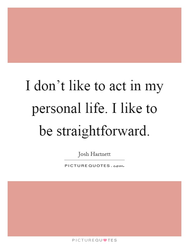 I don't like to act in my personal life. I like to be straightforward Picture Quote #1