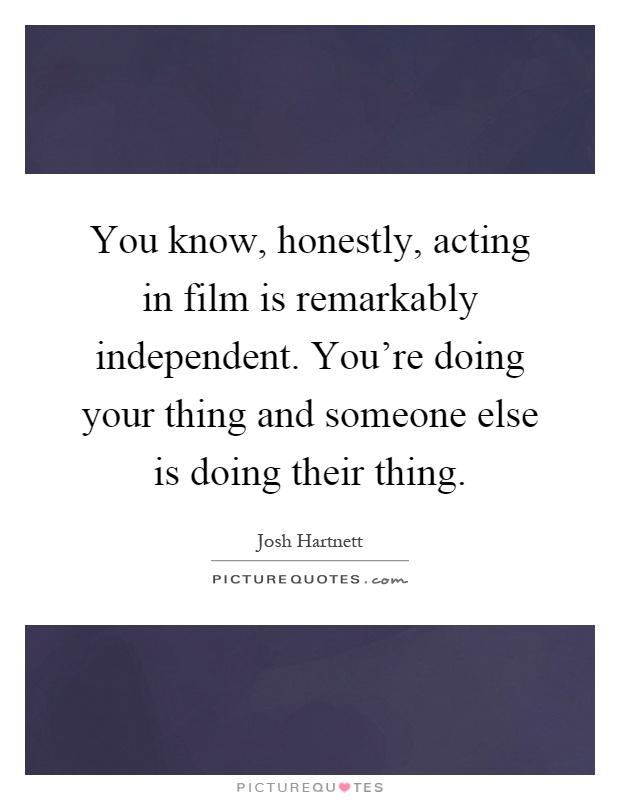 You know, honestly, acting in film is remarkably independent. You're doing your thing and someone else is doing their thing Picture Quote #1