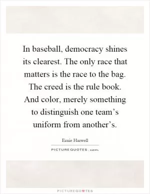 In baseball, democracy shines its clearest. The only race that matters is the race to the bag. The creed is the rule book. And color, merely something to distinguish one team’s uniform from another’s Picture Quote #1