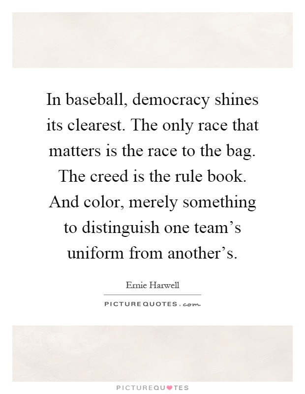 In baseball, democracy shines its clearest. The only race that matters is the race to the bag. The creed is the rule book. And color, merely something to distinguish one team's uniform from another's Picture Quote #1