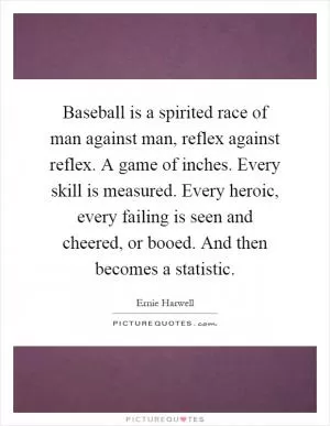 Baseball is a spirited race of man against man, reflex against reflex. A game of inches. Every skill is measured. Every heroic, every failing is seen and cheered, or booed. And then becomes a statistic Picture Quote #1