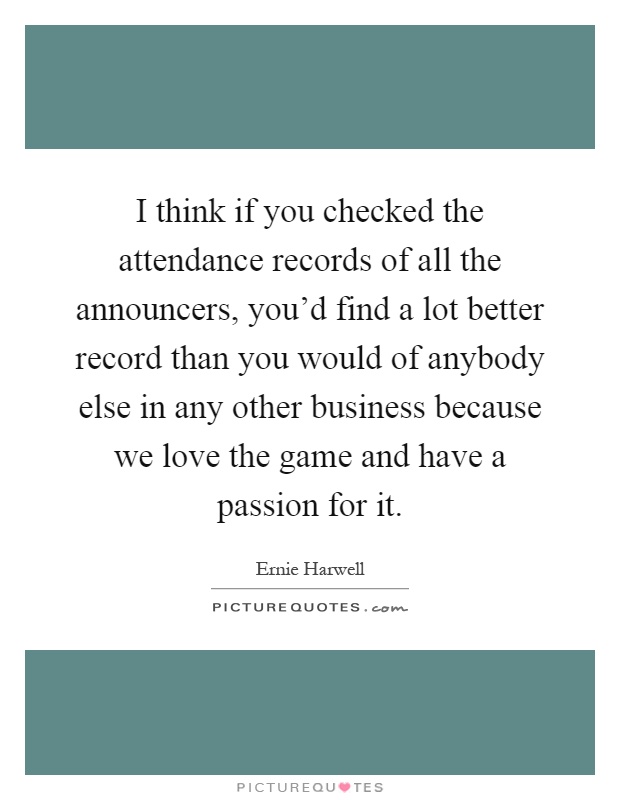 I think if you checked the attendance records of all the announcers, you'd find a lot better record than you would of anybody else in any other business because we love the game and have a passion for it Picture Quote #1