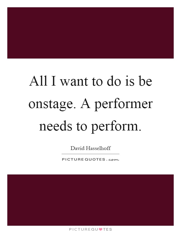 All I want to do is be onstage. A performer needs to perform Picture Quote #1