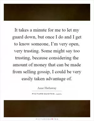 It takes a minute for me to let my guard down, but once I do and I get to know someone, I’m very open, very trusting. Some might say too trusting, because considering the amount of money that can be made from selling gossip, I could be very easily taken advantage of Picture Quote #1