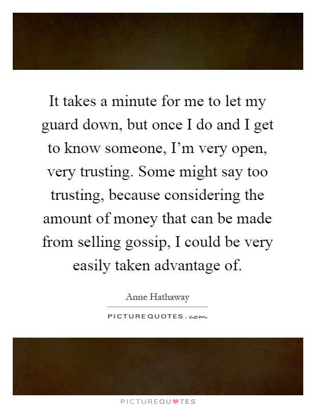 It takes a minute for me to let my guard down, but once I do and I get to know someone, I'm very open, very trusting. Some might say too trusting, because considering the amount of money that can be made from selling gossip, I could be very easily taken advantage of Picture Quote #1