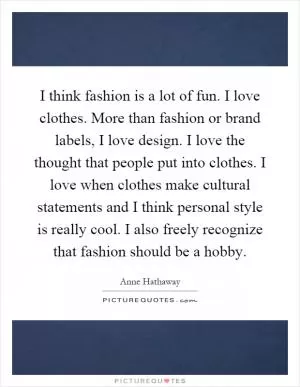 I think fashion is a lot of fun. I love clothes. More than fashion or brand labels, I love design. I love the thought that people put into clothes. I love when clothes make cultural statements and I think personal style is really cool. I also freely recognize that fashion should be a hobby Picture Quote #1