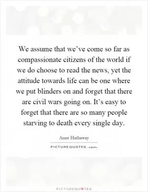 We assume that we’ve come so far as compassionate citizens of the world if we do choose to read the news, yet the attitude towards life can be one where we put blinders on and forget that there are civil wars going on. It’s easy to forget that there are so many people starving to death every single day Picture Quote #1