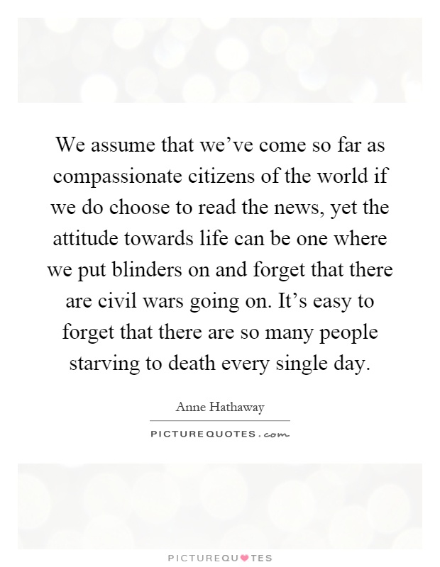 We assume that we've come so far as compassionate citizens of the world if we do choose to read the news, yet the attitude towards life can be one where we put blinders on and forget that there are civil wars going on. It's easy to forget that there are so many people starving to death every single day Picture Quote #1