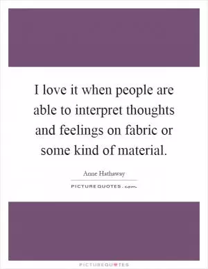 I love it when people are able to interpret thoughts and feelings on fabric or some kind of material Picture Quote #1