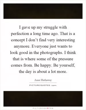 I gave up my struggle with perfection a long time ago. That is a concept I don’t find very interesting anymore. Everyone just wants to look good in the photographs. I think that is where some of the pressure comes from. Be happy. Be yourself, the day is about a lot more Picture Quote #1