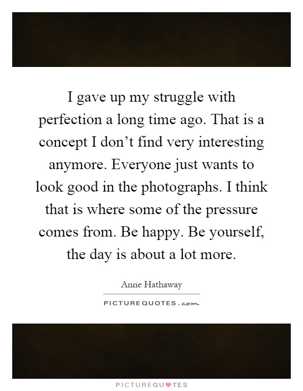 I gave up my struggle with perfection a long time ago. That is a concept I don't find very interesting anymore. Everyone just wants to look good in the photographs. I think that is where some of the pressure comes from. Be happy. Be yourself, the day is about a lot more Picture Quote #1
