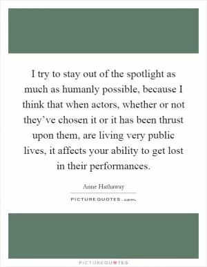 I try to stay out of the spotlight as much as humanly possible, because I think that when actors, whether or not they’ve chosen it or it has been thrust upon them, are living very public lives, it affects your ability to get lost in their performances Picture Quote #1