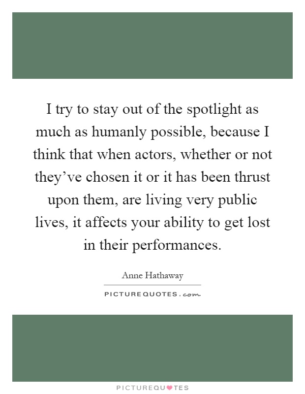 I try to stay out of the spotlight as much as humanly possible, because I think that when actors, whether or not they've chosen it or it has been thrust upon them, are living very public lives, it affects your ability to get lost in their performances Picture Quote #1