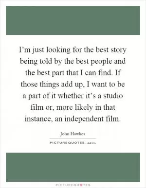 I’m just looking for the best story being told by the best people and the best part that I can find. If those things add up, I want to be a part of it whether it’s a studio film or, more likely in that instance, an independent film Picture Quote #1