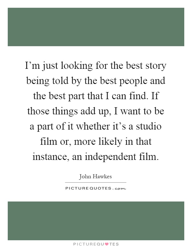 I'm just looking for the best story being told by the best people and the best part that I can find. If those things add up, I want to be a part of it whether it's a studio film or, more likely in that instance, an independent film Picture Quote #1