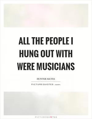 All the people I hung out with were musicians Picture Quote #1