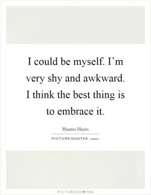 I could be myself. I’m very shy and awkward. I think the best thing is to embrace it Picture Quote #1