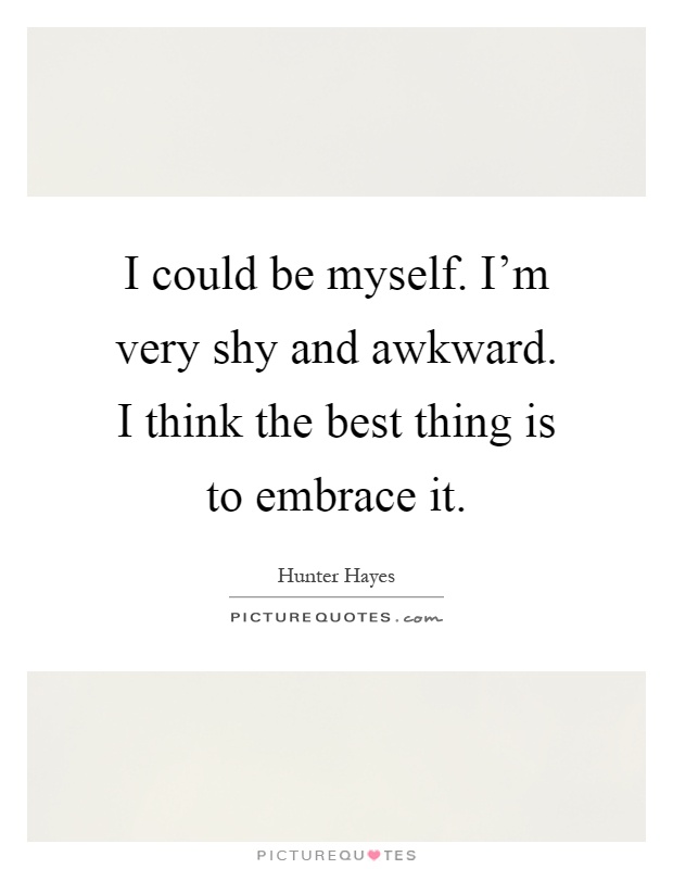 I could be myself. I'm very shy and awkward. I think the best thing is to embrace it Picture Quote #1
