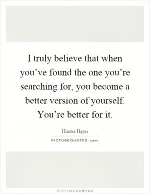 I truly believe that when you’ve found the one you’re searching for, you become a better version of yourself. You’re better for it Picture Quote #1