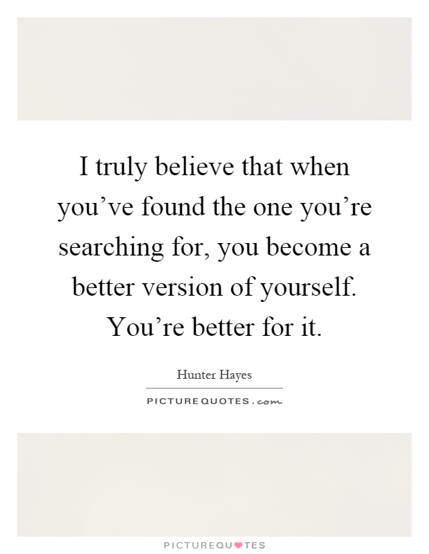 I truly believe that when you've found the one you're searching for, you become a better version of yourself. You're better for it Picture Quote #1