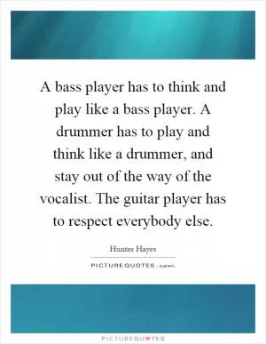 A bass player has to think and play like a bass player. A drummer has to play and think like a drummer, and stay out of the way of the vocalist. The guitar player has to respect everybody else Picture Quote #1