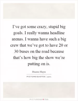 I’ve got some crazy, stupid big goals. I really wanna headline arenas. I wanna have such a big crew that we’ve got to have 20 or 30 buses on the road because that’s how big the show we’re putting on is Picture Quote #1