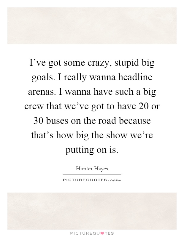 I've got some crazy, stupid big goals. I really wanna headline arenas. I wanna have such a big crew that we've got to have 20 or 30 buses on the road because that's how big the show we're putting on is Picture Quote #1