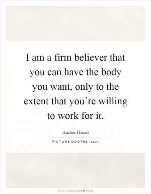 I am a firm believer that you can have the body you want, only to the extent that you’re willing to work for it Picture Quote #1