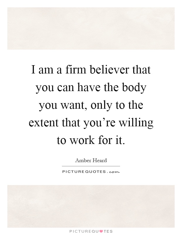 I am a firm believer that you can have the body you want, only to the extent that you're willing to work for it Picture Quote #1