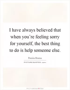 I have always believed that when you’re feeling sorry for yourself, the best thing to do is help someone else Picture Quote #1