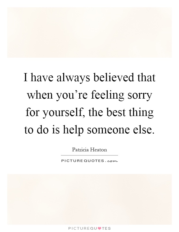 I have always believed that when you're feeling sorry for yourself, the best thing to do is help someone else Picture Quote #1