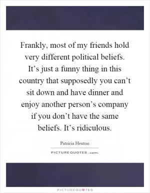 Frankly, most of my friends hold very different political beliefs. It’s just a funny thing in this country that supposedly you can’t sit down and have dinner and enjoy another person’s company if you don’t have the same beliefs. It’s ridiculous Picture Quote #1