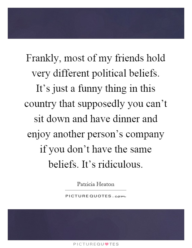 Frankly, most of my friends hold very different political beliefs. It's just a funny thing in this country that supposedly you can't sit down and have dinner and enjoy another person's company if you don't have the same beliefs. It's ridiculous Picture Quote #1