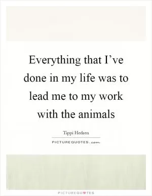 Everything that I’ve done in my life was to lead me to my work with the animals Picture Quote #1