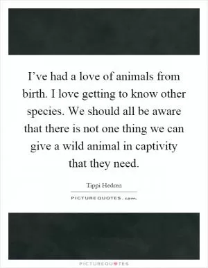 I’ve had a love of animals from birth. I love getting to know other species. We should all be aware that there is not one thing we can give a wild animal in captivity that they need Picture Quote #1