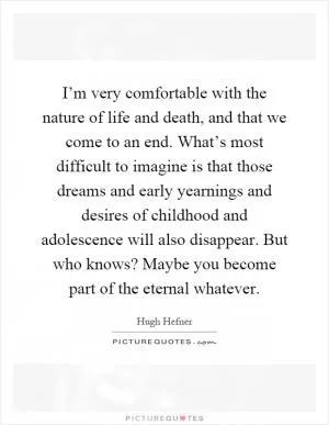 I’m very comfortable with the nature of life and death, and that we come to an end. What’s most difficult to imagine is that those dreams and early yearnings and desires of childhood and adolescence will also disappear. But who knows? Maybe you become part of the eternal whatever Picture Quote #1