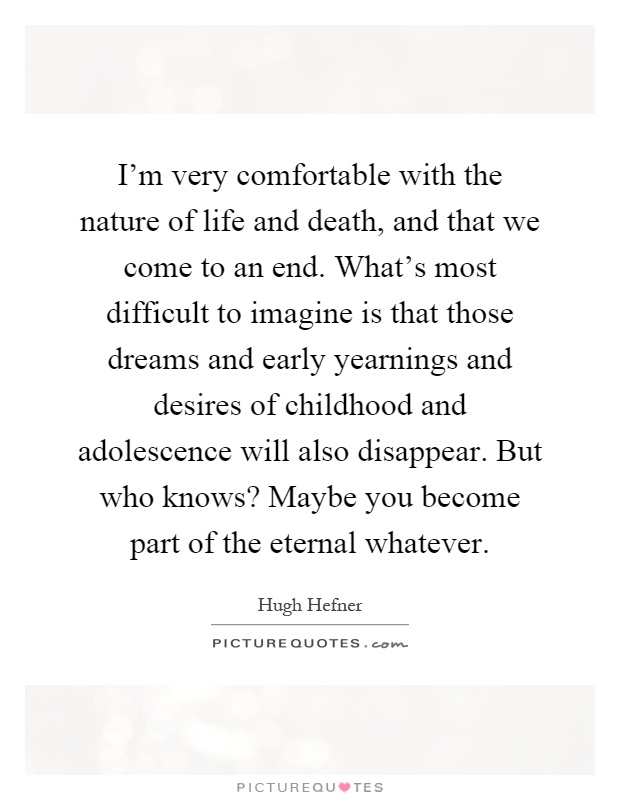 I'm very comfortable with the nature of life and death, and that we come to an end. What's most difficult to imagine is that those dreams and early yearnings and desires of childhood and adolescence will also disappear. But who knows? Maybe you become part of the eternal whatever Picture Quote #1